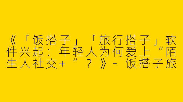 《「饭搭子」「旅行搭子」软件兴起：年轻人为何爱上“陌生人社交+”？》-饭搭子旅行搭子软件