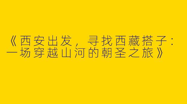《西安出发，寻找西藏搭子：一场穿越山河的朝圣之旅》