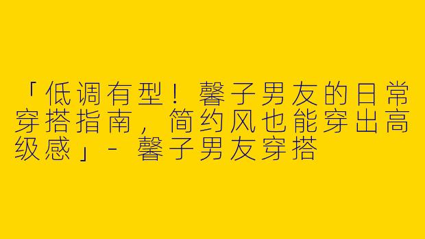「低调有型！馨子男友的日常穿搭指南，简约风也能穿出高级感」-馨子男友穿搭
