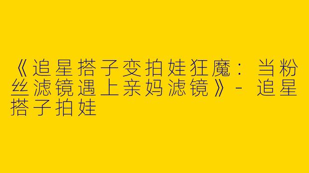《追星搭子变拍娃狂魔：当粉丝滤镜遇上亲妈滤镜》-追星搭子拍娃