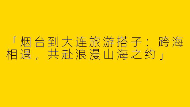 「烟台到大连旅游搭子：跨海相遇，共赴浪漫山海之约」