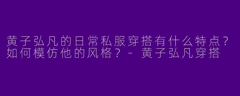黄子弘凡的日常私服穿搭有什么特点？如何模仿他的风格？-黄子弘凡穿搭