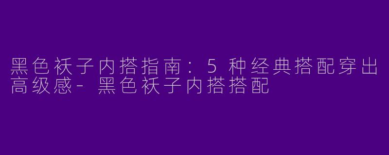 黑色袄子内搭指南：5种经典搭配穿出高级感-黑色袄子内搭搭配