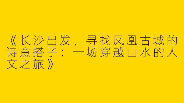 《长沙出发，寻找凤凰古城的诗意搭子：一场穿越山水的人文之旅》