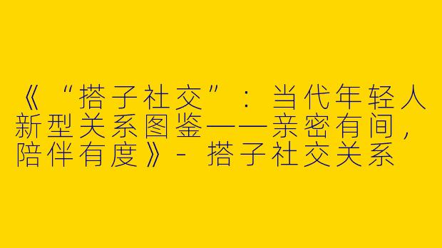 《“搭子社交”：当代年轻人新型关系图鉴——亲密有间，陪伴有度》-搭子社交关系