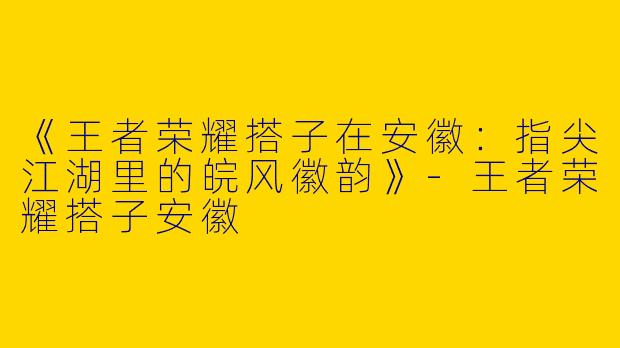 《王者荣耀搭子在安徽：指尖江湖里的皖风徽韵》-王者荣耀搭子安徽