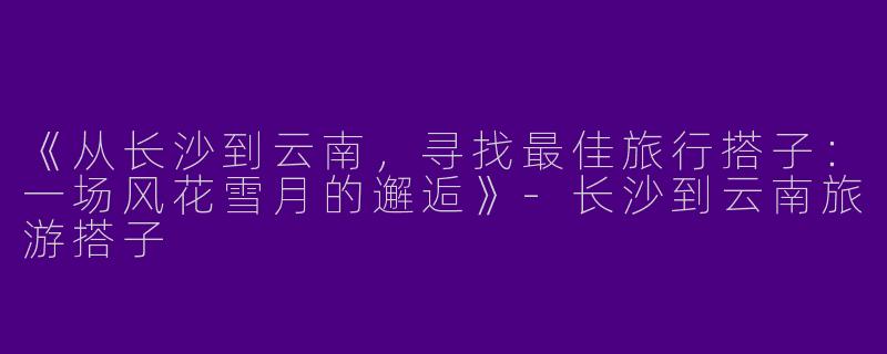 《从长沙到云南，寻找最佳旅行搭子：一场风花雪月的邂逅》-长沙到云南旅游搭子