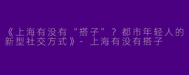 《上海有没有“搭子”？都市年轻人的新型社交方式》-上海有没有搭子