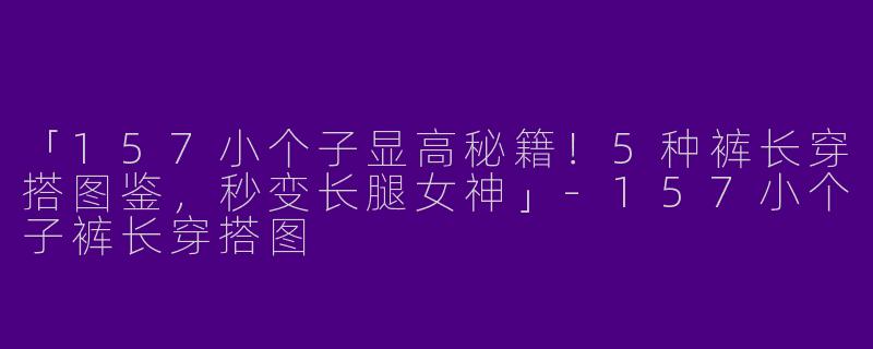 「157小个子显高秘籍！5种裤长穿搭图鉴，秒变长腿女神」-157小个子裤长穿搭图