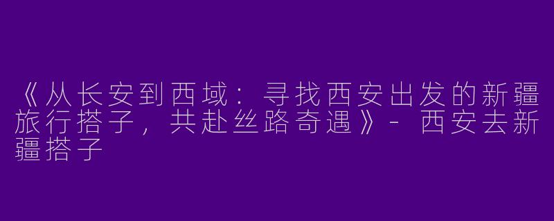 《从长安到西域：寻找西安出发的新疆旅行搭子，共赴丝路奇遇》-西安去新疆搭子