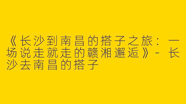 《长沙到南昌的搭子之旅：一场说走就走的赣湘邂逅》-长沙去南昌的搭子