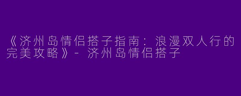 《济州岛情侣搭子指南：浪漫双人行的完美攻略》-济州岛情侣搭子