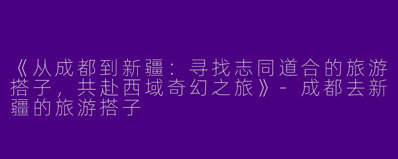 《从成都到新疆：寻找志同道合的旅游搭子，共赴西域奇幻之旅》-成都去新疆的旅游搭子