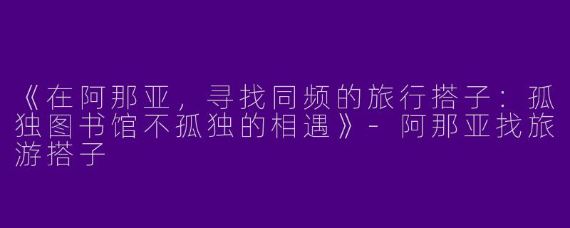 《在阿那亚，寻找同频的旅行搭子：孤独图书馆不孤独的相遇》