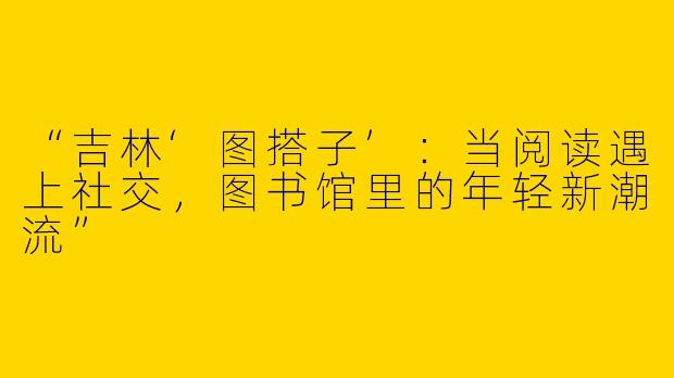 “吉林‘图搭子’：当阅读遇上社交，图书馆里的年轻新潮流”
