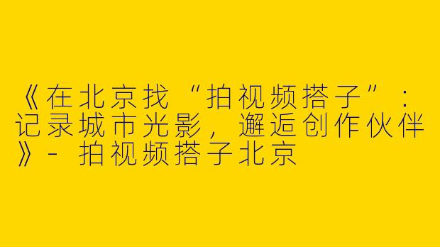 《在北京找“拍视频搭子”：记录城市光影，邂逅创作伙伴》-拍视频搭子北京