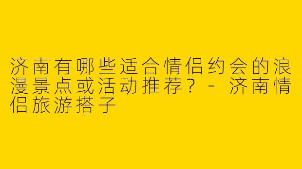济南有哪些适合情侣约会的浪漫景点或活动推荐？-济南情侣旅游搭子
