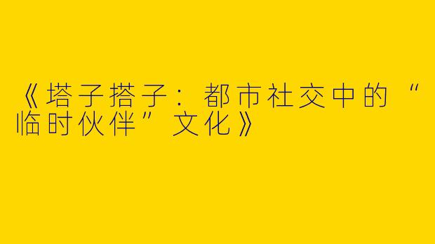 《塔子搭子：都市社交中的“临时伙伴”文化》