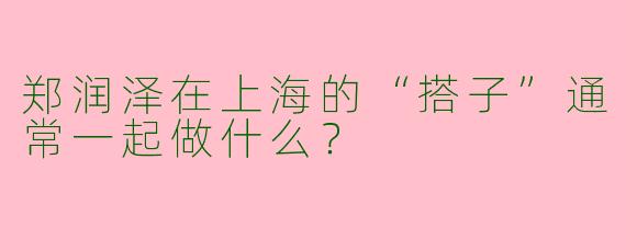 郑润泽在上海的“搭子”通常一起做什么？