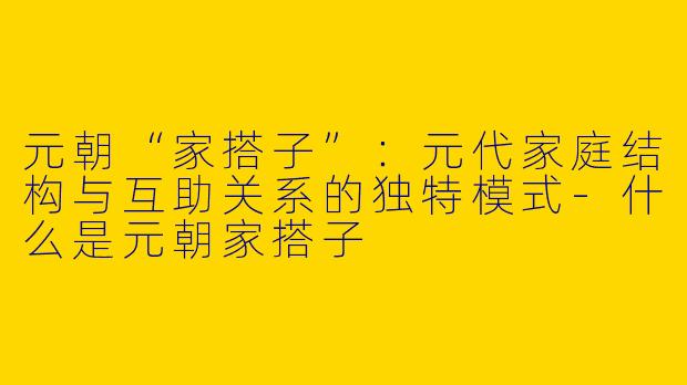 元朝“家搭子”：元代家庭结构与互助关系的独特模式-什么是元朝家搭子