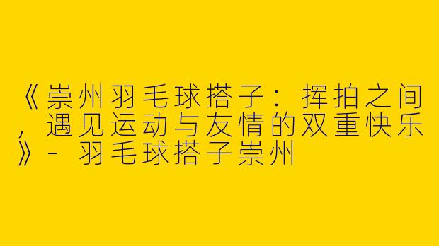 《崇州羽毛球搭子：挥拍之间，遇见运动与友情的双重快乐》-羽毛球搭子崇州