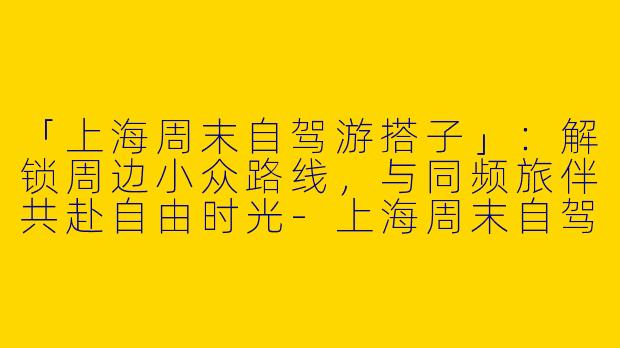 「上海周末自驾游搭子」：解锁周边小众路线，与同频旅伴共赴自由时光-上海周末自驾游搭子