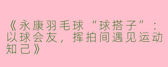 《永康羽毛球“球搭子”：以球会友，挥拍间遇见运动知己》