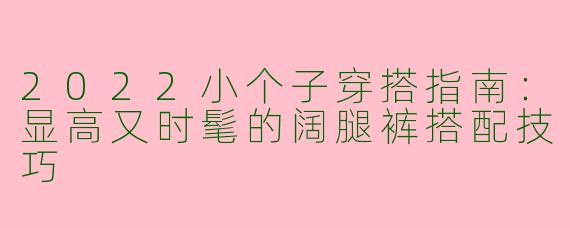 2022小个子穿搭指南：显高又时髦的阔腿裤搭配技巧