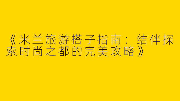 《米兰旅游搭子指南：结伴探索时尚之都的完美攻略》