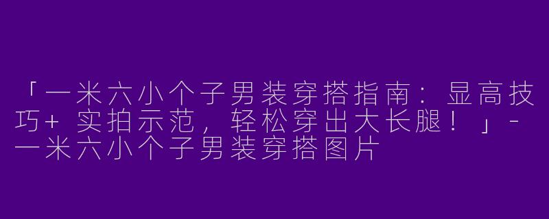 「一米六小个子男装穿搭指南：显高技巧+实拍示范，轻松穿出大长腿！」-一米六小个子男装穿搭图片