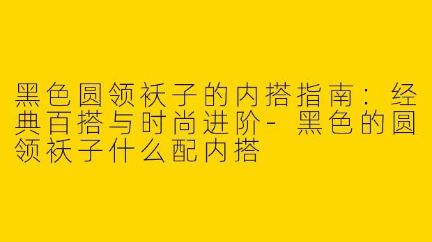 黑色圆领袄子的内搭指南：经典百搭与时尚进阶-黑色的圆领袄子什么配内搭