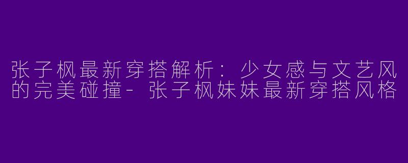 张子枫最新穿搭解析：少女感与文艺风的完美碰撞-张子枫妹妹最新穿搭风格