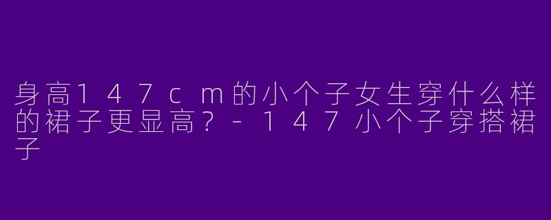 身高147cm的小个子女生穿什么样的裙子更显高？-147小个子穿搭裙子
