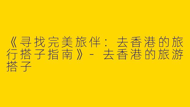 《寻找完美旅伴：去香港的旅行搭子指南》-去香港的旅游搭子