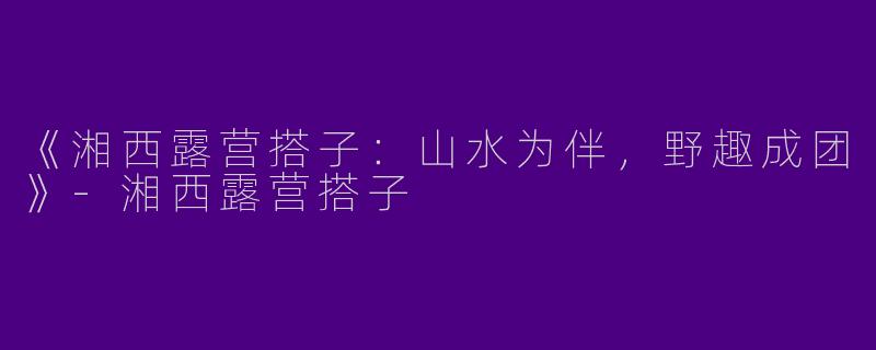 《湘西露营搭子：山水为伴，野趣成团》-湘西露营搭子