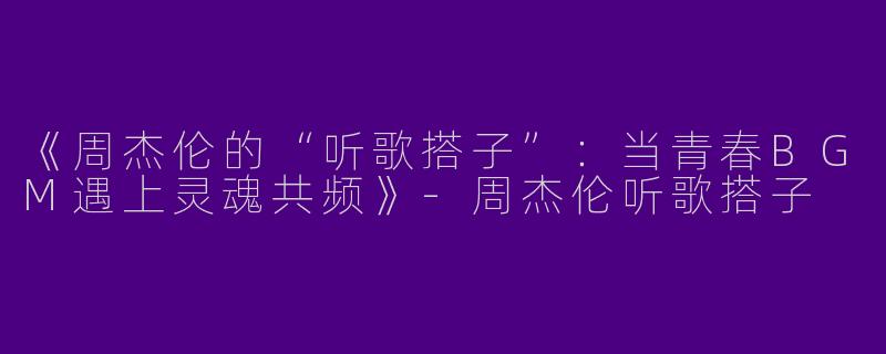 《周杰伦的“听歌搭子”：当青春BGM遇上灵魂共频》-周杰伦听歌搭子