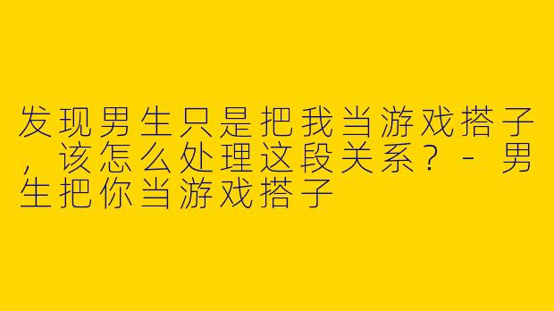 发现男生只是把我当游戏搭子，该怎么处理这段关系？-男生把你当游戏搭子