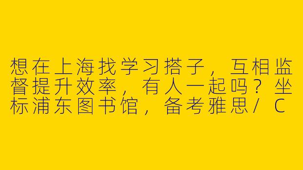 想在上海找学习搭子，互相监督提升效率，有人一起吗？坐标浦东图书馆，备考雅思/CPA~-蹲上海学习搭子