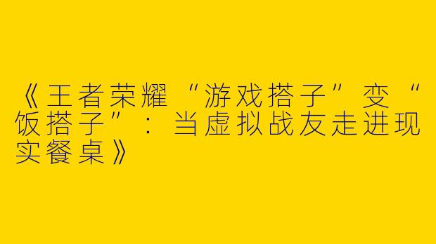 《王者荣耀“游戏搭子”变“饭搭子”：当虚拟战友走进现实餐桌》