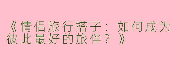 《情侣旅行搭子:如何成为彼此最好的旅伴?》