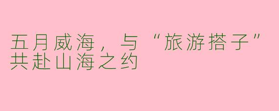 五月威海，与“旅游搭子”共赴山海之约