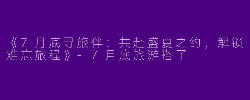 《7月底寻旅伴：共赴盛夏之约，解锁难忘旅程》-7月底旅游搭子
