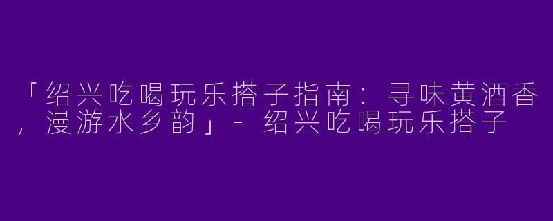 「绍兴吃喝玩乐搭子指南：寻味黄酒香，漫游水乡韵」-绍兴吃喝玩乐搭子