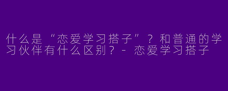 什么是“恋爱学习搭子”？和普通的学习伙伴有什么区别？-恋爱学习搭子