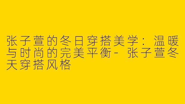 张子萱的冬日穿搭美学：温暖与时尚的完美平衡-张子萱冬天穿搭风格