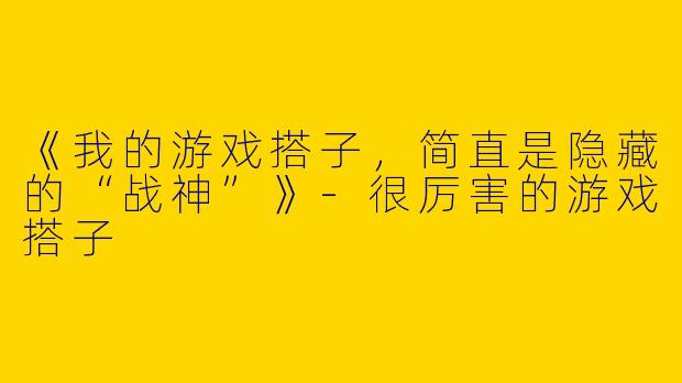 《我的游戏搭子，简直是隐藏的“战神”》-很厉害的游戏搭子