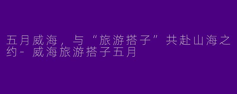 五月威海，与“旅游搭子”共赴山海之约-威海旅游搭子五月