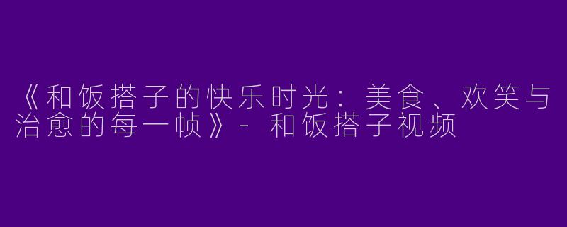 《和饭搭子的快乐时光：美食、欢笑与治愈的每一帧》-和饭搭子视频