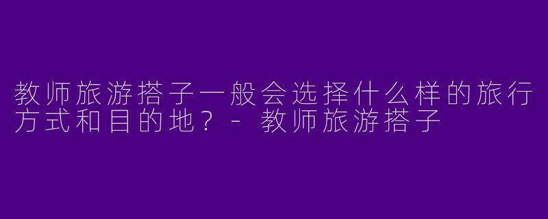 教师旅游搭子一般会选择什么样的旅行方式和目的地？-教师旅游搭子