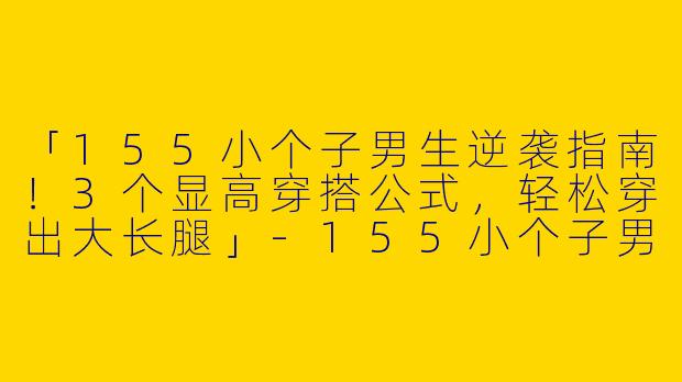 「155小个子男生逆袭指南！3个显高穿搭公式，轻松穿出大长腿」-155小个子男生博主穿搭